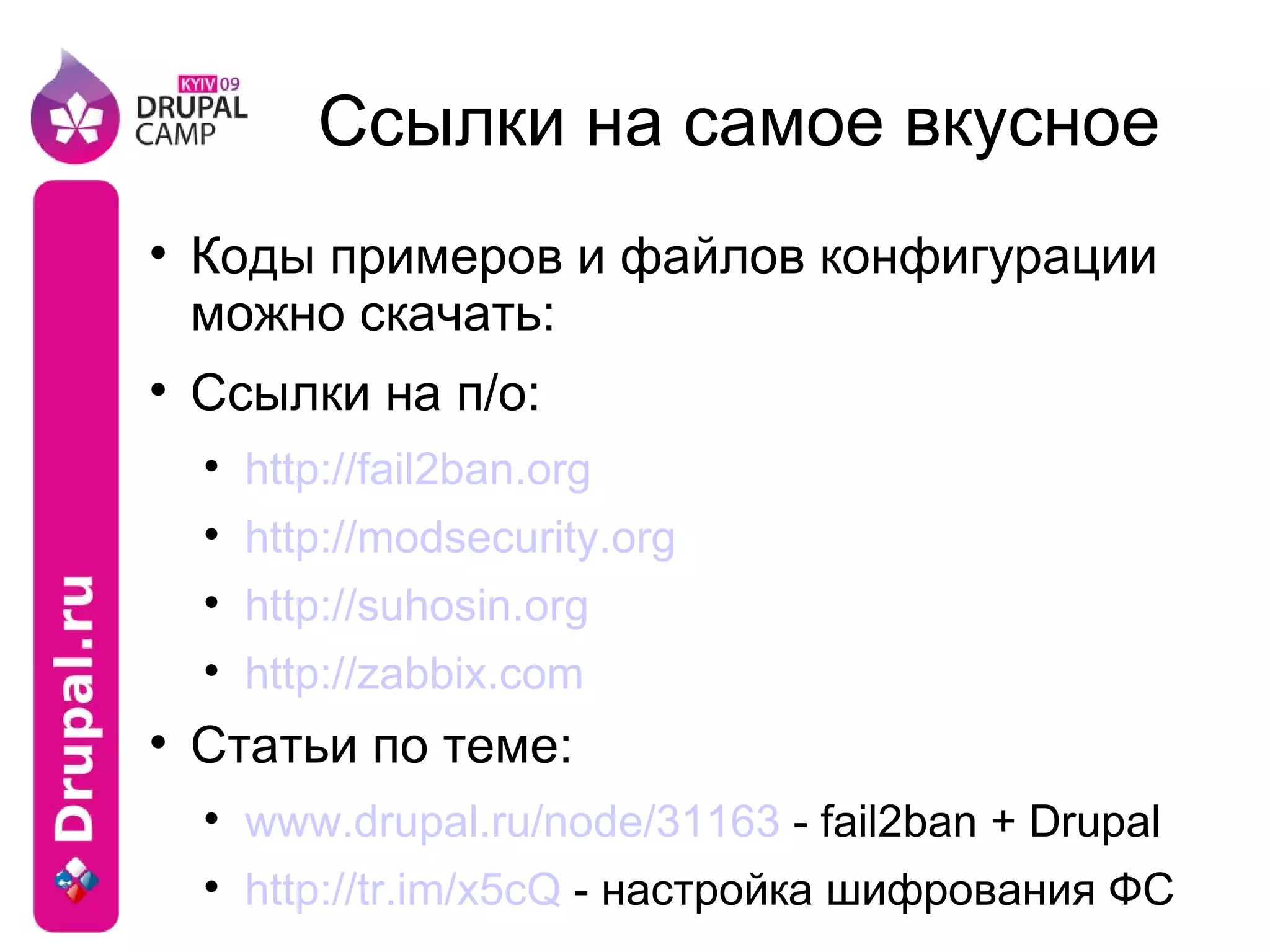 Ссылки на самое вкусное Коды примеров и файлов конфигурации можно скачать: Ссылки на п/о: http://fail2ban.org http://modsecurity.org http://suhosin.org http://zabbix.com Статьи по теме: www.drupal.ru/node/31163  - fail2ban + Drupal http://tr.im/x5cQ  - настройка шифрования ФС 
