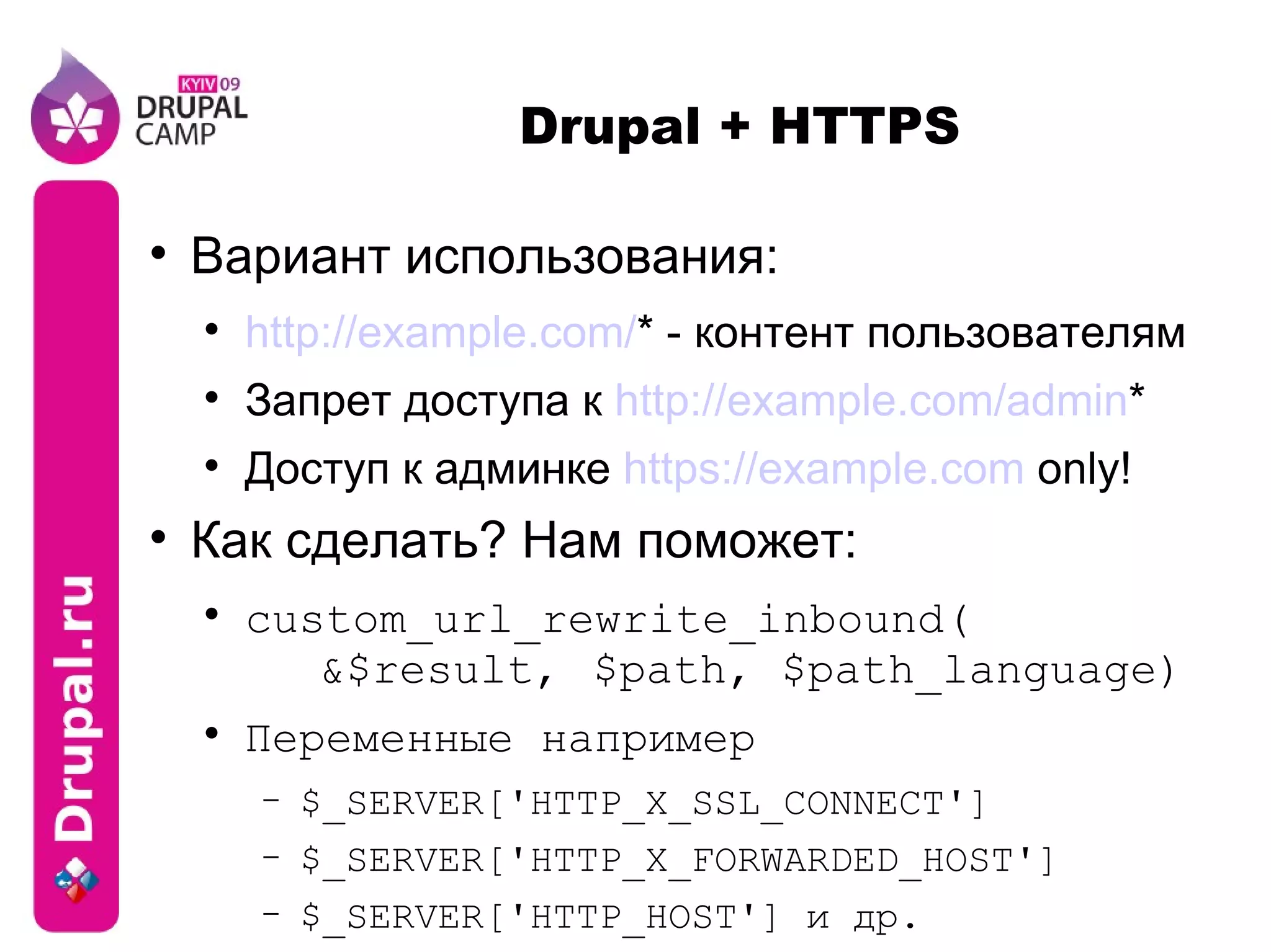 Drupal + HTTPS Вариант использования: http://example.com/ * - контент пользователям Запрет доступа к  http://example.com/admin * Доступ к админке  https://example.com  only! Как сделать? Нам поможет: custom_url_rewrite_inbound( &$result,  $path, $path_language) Переменные например $_SERVER['HTTP_X_SSL_CONNECT'] $_SERVER['HTTP_X_FORWARDED_HOST'] $_SERVER['HTTP_HOST'] и др. 
