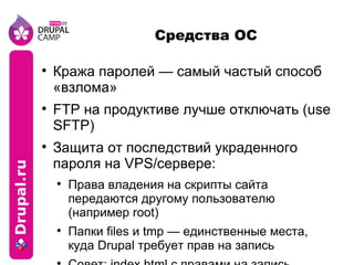 Средства ОС Кража паролей — самый частый способ «взлома» FTP на продуктиве лучше отключать (use SFTP) Защита от последствий украденного пароля на VPS/сервере: Права владения на скрипты сайта передаются другому пользователю (например root) Папки files и tmp — единственные места, куда Drupal требует прав на запись Совет: index.html с правами на запись 