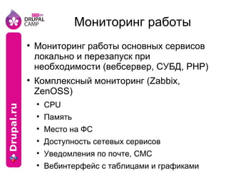 Мониторинг работы Мониторинг работы основных сервисов локально и перезапуск при необходимости (вебсервер, СУБД, PHP) Комплексный мониторинг (Zabbix, ZenOSS) CPU Память Место на ФС Доступность сетевых сервисов Уведомления по почте, СМС Вебинтерфейс с таблицами и графиками Агенты под Linux, *BSD, Windows 