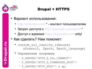 Drupal + HTTPS Вариант использования: http://example.com/ * - контент пользователям Запрет доступа к  http://example.com/admin * Доступ к админке  https://example.com  only! Как сделать? Нам поможет: custom_url_rewrite_inbound( &$result,  $path, $path_language) Переменные например $_SERVER['HTTP_X_SSL_CONNECT'] $_SERVER['HTTP_X_FORWARDED_HOST'] $_SERVER['HTTP_HOST'] и др. 