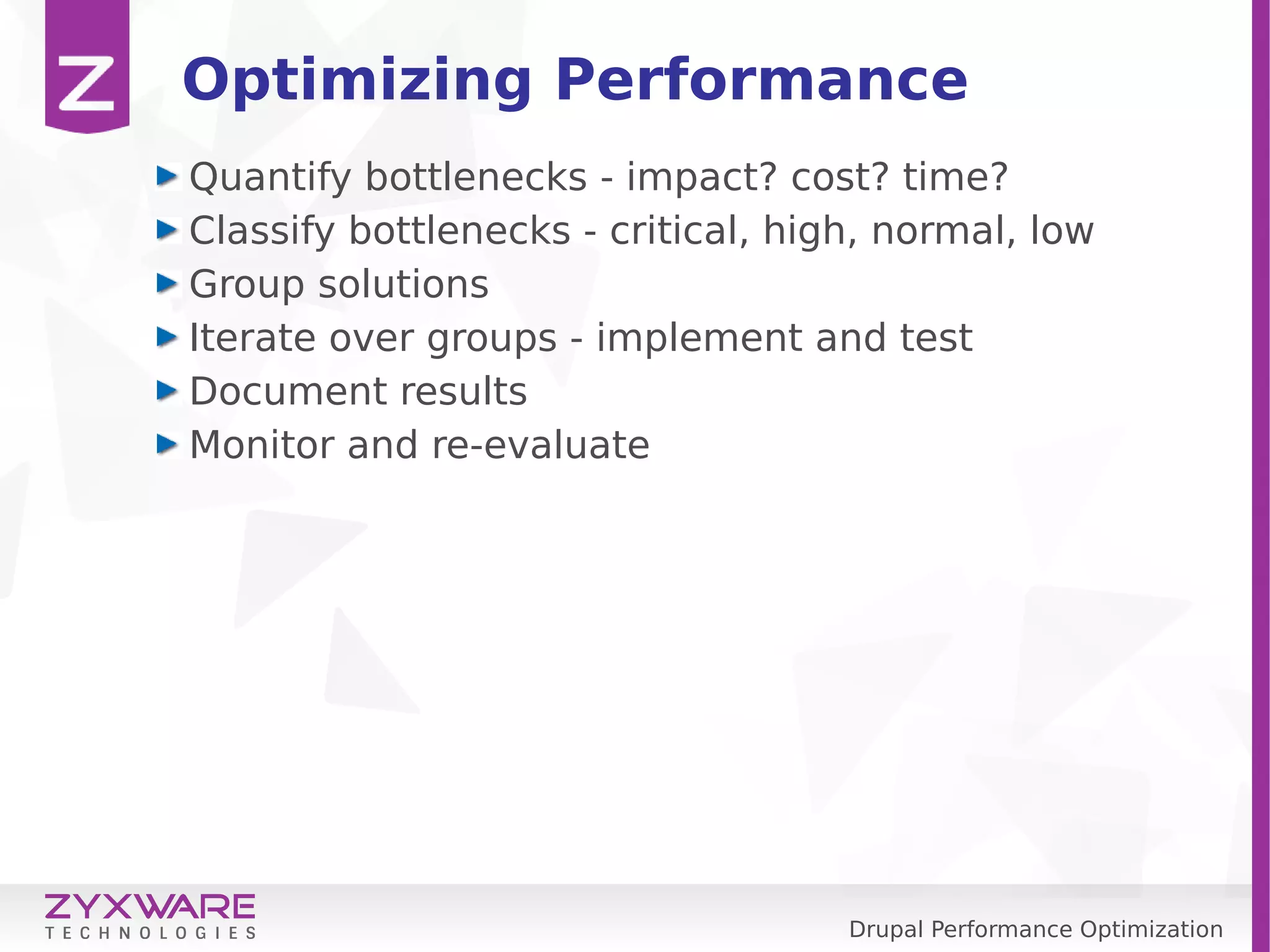 Drupal Performance Optimization Optimizing Performance Quantify bottlenecks - impact? cost? time? Classify bottlenecks - critical, high, normal, low Group solutions Iterate over groups - implement and test Document results Monitor and re-evaluate 