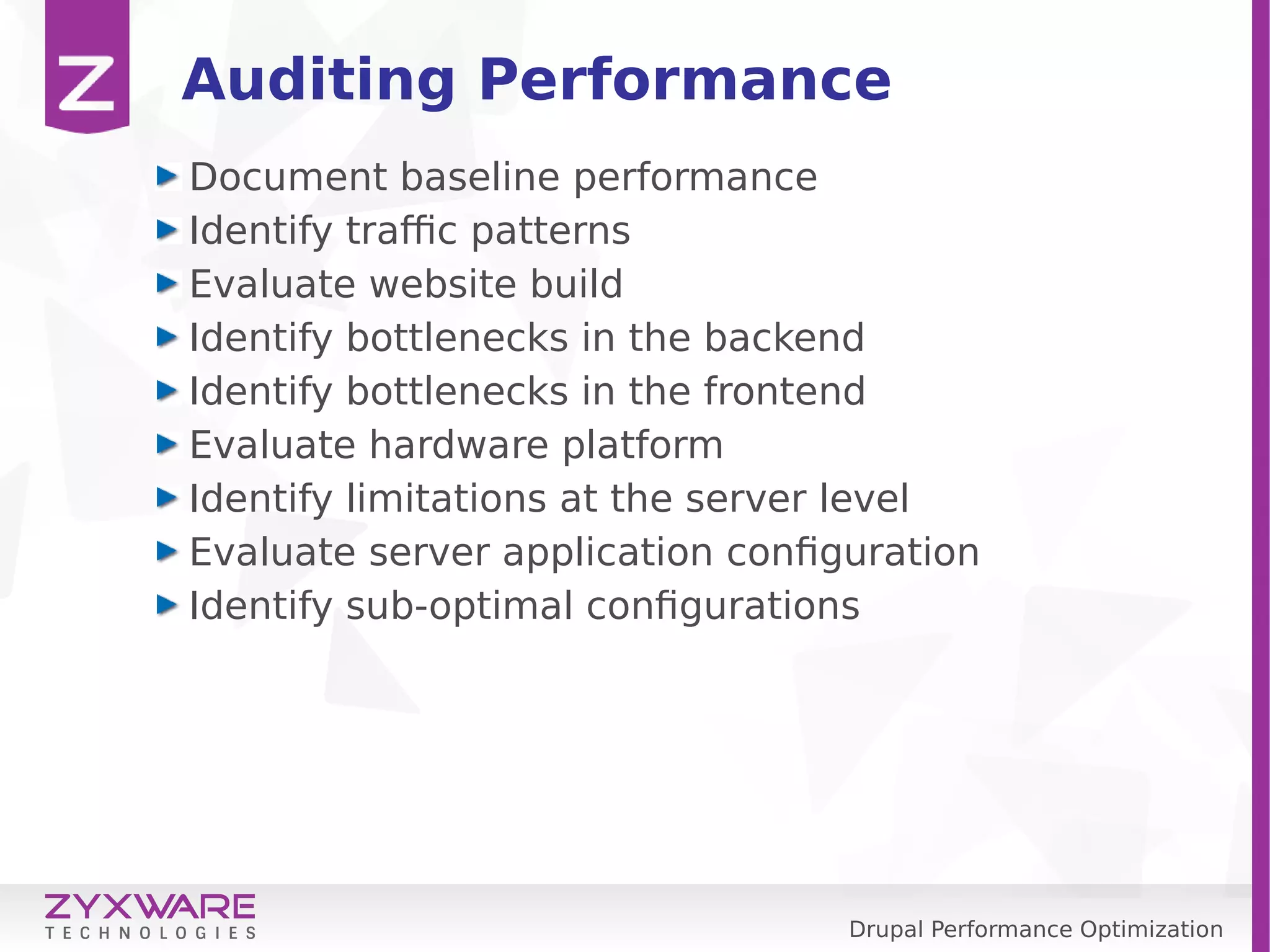 Drupal Performance Optimization Auditing Performance Document baseline performance Identify traffic patterns Evaluate website build Identify bottlenecks in the backend Identify bottlenecks in the frontend Evaluate hardware platform Identify limitations at the server level Evaluate server application configuration Identify sub-optimal configurations 