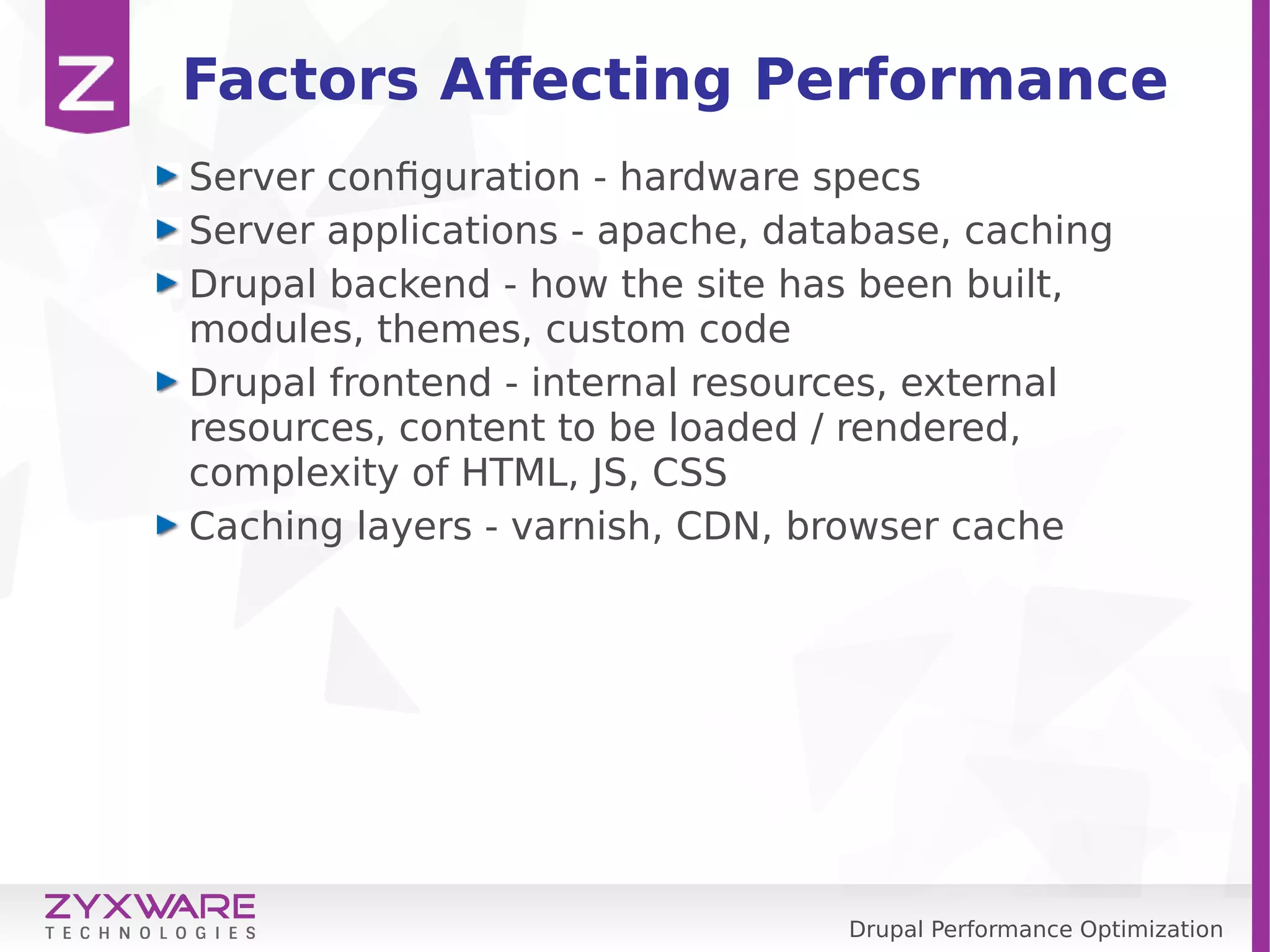 Drupal Performance Optimization Factors Affecting Performance Server configuration - hardware specs Server applications - apache, database, caching Drupal backend - how the site has been built, modules, themes, custom code Drupal frontend - internal resources, external resources, content to be loaded / rendered, complexity of HTML, JS, CSS Caching layers - varnish, CDN, browser cache 