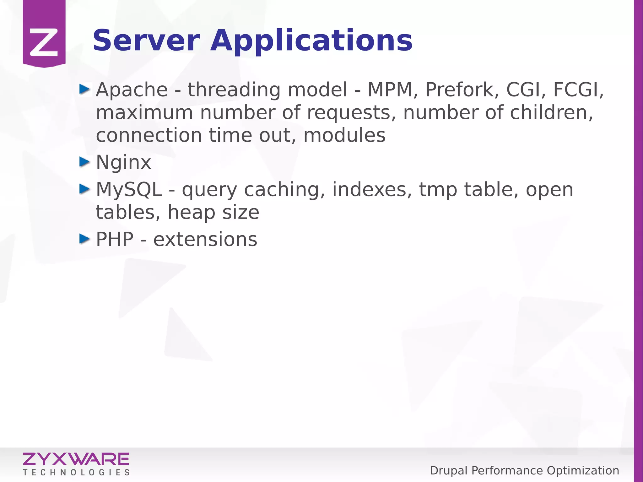 Drupal Performance Optimization Server Applications Apache - threading model - MPM, Prefork, CGI, FCGI, maximum number of requests, number of children, connection time out, modules Nginx MySQL - query caching, indexes, tmp table, open tables, heap size PHP - extensions 