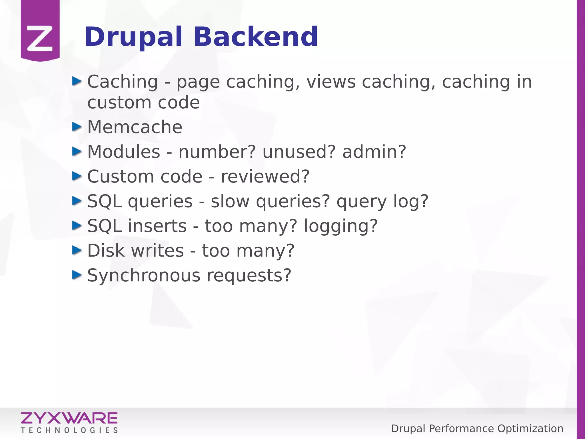 Drupal Performance Optimization Drupal Backend Caching - page caching, views caching, caching in custom code Memcache Modules - number? unused? admin? Custom code - reviewed? SQL queries - slow queries? query log? SQL inserts - too many? logging? Disk writes - too many? Synchronous requests? 