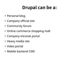 Drupal can be a: 
● Personal blog 
● Company official site 
● Community forum 
● Online commerce shopping mall 
● Company intranet portal 
● Heavy media site 
● Video portal 
● Mobile backend CMS 
 