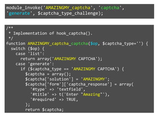 module_invoke('AMAZINGMY_captcha', 'captcha', 
'generate', $captcha_type_challenge); 
/** 
* Implementation of hook_captcha(). 
*/ 
function AMAZINGMY_captcha_captcha($op, $captcha_type='') { 
switch ($op) { 
case 'list': 
return array('AMAZINGMY CAPTCHA'); 
case 'generate': 
if ($captcha_type == 'AMAZINGMY CAPTCHA') { 
$captcha = array(); 
$captcha['solution'] = 'AMAZINGMY'; 
$captcha['form']['captcha_response'] = array( 
'#type' => 'textfield', 
'#title' => t('Enter "Amazing"'), 
'#required' => TRUE, 
); 
return $captcha; 
 