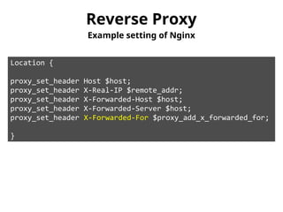Reverse Proxy 
Example setting of Nginx 
Location { 
proxy_set_header Host $host; 
proxy_set_header X-Real-IP $remote_addr; 
proxy_set_header X-Forwarded-Host $host; 
proxy_set_header X-Forwarded-Server $host; 
proxy_set_header X-Forwarded-For $proxy_add_x_forwarded_for; 
} 
 