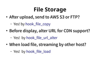 File Storage 
● After upload, send to AWS S3 or FTP? 
– Yes! by hook_file_copy 
● Before display, alter URL for CDN support? 
– Yes! by hook_file_url_alter 
● When load file, streaming by other host? 
– Yes! by hook_file_load 
 
