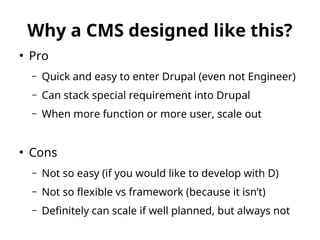 Why a CMS designed like this? 
● Pro 
– Quick and easy to enter Drupal (even not Engineer) 
– Can stack special requirement into Drupal 
– When more function or more user, scale out 
● Cons 
– Not so easy (if you would like to develop with D) 
– Not so flexible vs framework (because it isn’t) 
– Definitely can scale if well planned, but always not 
 