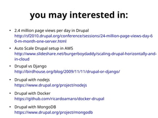 you may interested in: 
● 2.4 million page views per day in Drupal 
http://sf2010.drupal.org/conference/sessions/24-million-page-views-day-6 
0-m-month-one-server.html 
● Auto Scale Drupal setup in AWS 
http://www.slideshare.net/burgerboydaddy/scaling-drupal-horizontally-and-in- 
cloud 
● Drupal vs Django 
http://birdhouse.org/blog/2009/11/11/drupal-or-django/ 
● Drupal with nodejs 
https://www.drupal.org/project/nodejs 
● Drupal with Docker 
https://github.com/ricardoamaro/docker-drupal 
● Drupal with MongoDB 
https://www.drupal.org/project/mongodb 
 