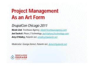 Project Management
As an Art Form
DrupalCon Chicago 2011
Nicole Lind, Treehouse Agency, nlind@treehouseagency.com
Joel Sackett, Phase 2 Technology, joel@phase2technology.com
Amy O’Malley, Palantir.net, omalley@palantir.net
Moderator: George Demet, Palantir.net, demet@palantir.net
 