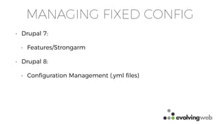 MANAGING FIXED CONFIG
• Drupal 7:
• Features/Strongarm
• Drupal 8:
• Conﬁguration Management (.yml ﬁles)
 
