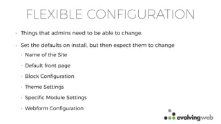 FLEXIBLE CONFIGURATION
• Things that admins need to be able to change.
• Set the defaults on install, but then expect them to change
• Name of the Site
• Default front page
• Block Conﬁguration
• Theme Settings
• Speciﬁc Module Settings
• Webform Conﬁguration
 