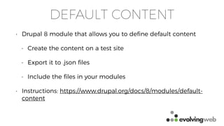 DEFAULT CONTENT
• Drupal 8 module that allows you to deﬁne default content
• Create the content on a test site
• Export it to .json ﬁles
• Include the ﬁles in your modules
• Instructions: https://www.drupal.org/docs/8/modules/default-
content
 
