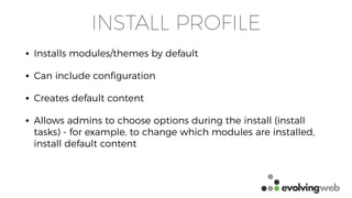 INSTALL PROFILE
• Installs modules/themes by default
• Can include conﬁguration
• Creates default content
• Allows admins to choose options during the install (install
tasks) - for example, to change which modules are installed,
install default content
 