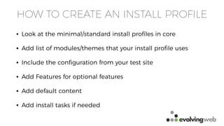 HOW TO CREATE AN INSTALL PROFILE
• Look at the minimal/standard install proﬁles in core
• Add list of modules/themes that your install proﬁle uses
• Include the conﬁguration from your test site
• Add Features for optional features
• Add default content
• Add install tasks if needed
 