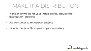MAKE IT A DISTRIBUTION
• In the .info.yml ﬁle for your install proﬁle, include the
‘distribution’ property
• Use composer to set up your project
• Include the .json ﬁle as part of your repository
 