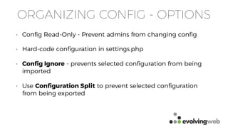 ORGANIZING CONFIG - OPTIONS
• Conﬁg Read-Only - Prevent admins from changing conﬁg
• Hard-code conﬁguration in settings.php
• Conﬁg Ignore - prevents selected conﬁguration from being
imported
• Use Conﬁguration Split to prevent selected conﬁguration
from being exported
 