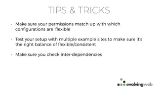 TIPS & TRICKS
• Make sure your permissions match up with which
conﬁgurations are ‘ﬂexible’
• Test your setup with multiple example sites to make sure it’s
the right balance of ﬂexible/consistent
• Make sure you check inter-dependencies
 