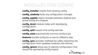 MODULES FOR CONFIG
• conﬁg_installer installs from existing conﬁg
• conﬁg_readonly locks any conﬁguration changes
• conﬁg_update report changes between original and
active conﬁg of a module
• conﬁg_devel module helps with developing
conﬁguration
• conﬁg_split import time conﬁg override
• conﬁg_tools automatically commit conﬁg to git
• features bundle conﬁg for re-use on different sites
• conﬁg_sync provides methods for safely importing site
conﬁguration from updated modules and themes
• conﬁg_ignore allows you to identify conﬁguration that
should be ignored by conﬁg-import
 
