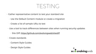 TESTING
• Gather representative content to test your standard site
• Use the Default Content module or create a migration
• Create a list of sample URLs to test
• Use a tool to track differences between sites when running security updates
• Site Diff: https://github.com/evolvingweb/sitediff
• Create standards
• Content Style Guides
• Design Style Guides
 