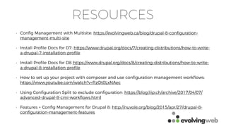 RESOURCES
• Conﬁg Management with Multisite: https://evolvingweb.ca/blog/drupal-8-conﬁguration-
management-multi-site
• Install Proﬁle Docs for D7: https://www.drupal.org/docs/7/creating-distributions/how-to-write-
a-drupal-7-installation-proﬁle
• Install Proﬁle Docs for D8 https://www.drupal.org/docs/8/creating-distributions/how-to-write-
a-drupal-8-installation-proﬁle
• How to set up your project with composer and use conﬁguration management workﬂows:
https://www.youtube.com/watch?v=RzOt0LxNAec
• Using Conﬁguration Split to exclude conﬁguration: https://blog.liip.ch/archive/2017/04/07/
advanced-drupal-8-cmi-workﬂows.html
• Features + Conﬁg Management for Drupal 8: http://nuvole.org/blog/2015/apr/27/drupal-8-
conﬁguration-management-features
 