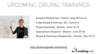 UPCOMING DRUPAL TRAININGS
• Drupal 8 Module Dev - Online - May 29-June 2
• 5-Day Drupal 8 Training - DC - June 5-9
• Drupal Essentials - Atlanta - June 12-13
• Upgrading to Drupal 8 - Ottawa - June 27-28
• Drupal 8 Theming & Module Dev - Atlanta - Oct 10-13
http://evolvingweb.ca/training
 