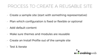 PROCESS TO CREATE A REUSABLE SITE
• Create a sample site (start with something representative)
• Plan which conﬁguration is ﬁxed or ﬂexible or optional
• Add default content
• Make sure themes and modules are reusable
• Create an Install Proﬁle out of the sample site
• Test & Iterate
 