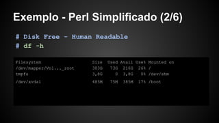 Exemplo - Perl Simplificado (2/6)
Filesystem Size Used Avail Use% Mounted on
/dev/mapper/Vol..._root 303G 73G 216G 26% /
tmpfs 3,8G 0 3,8G 0% /dev/shm
/dev/xvda1 485M 75M 385M 17% /boot
# Disk Free - Human Readable
# df -h
 