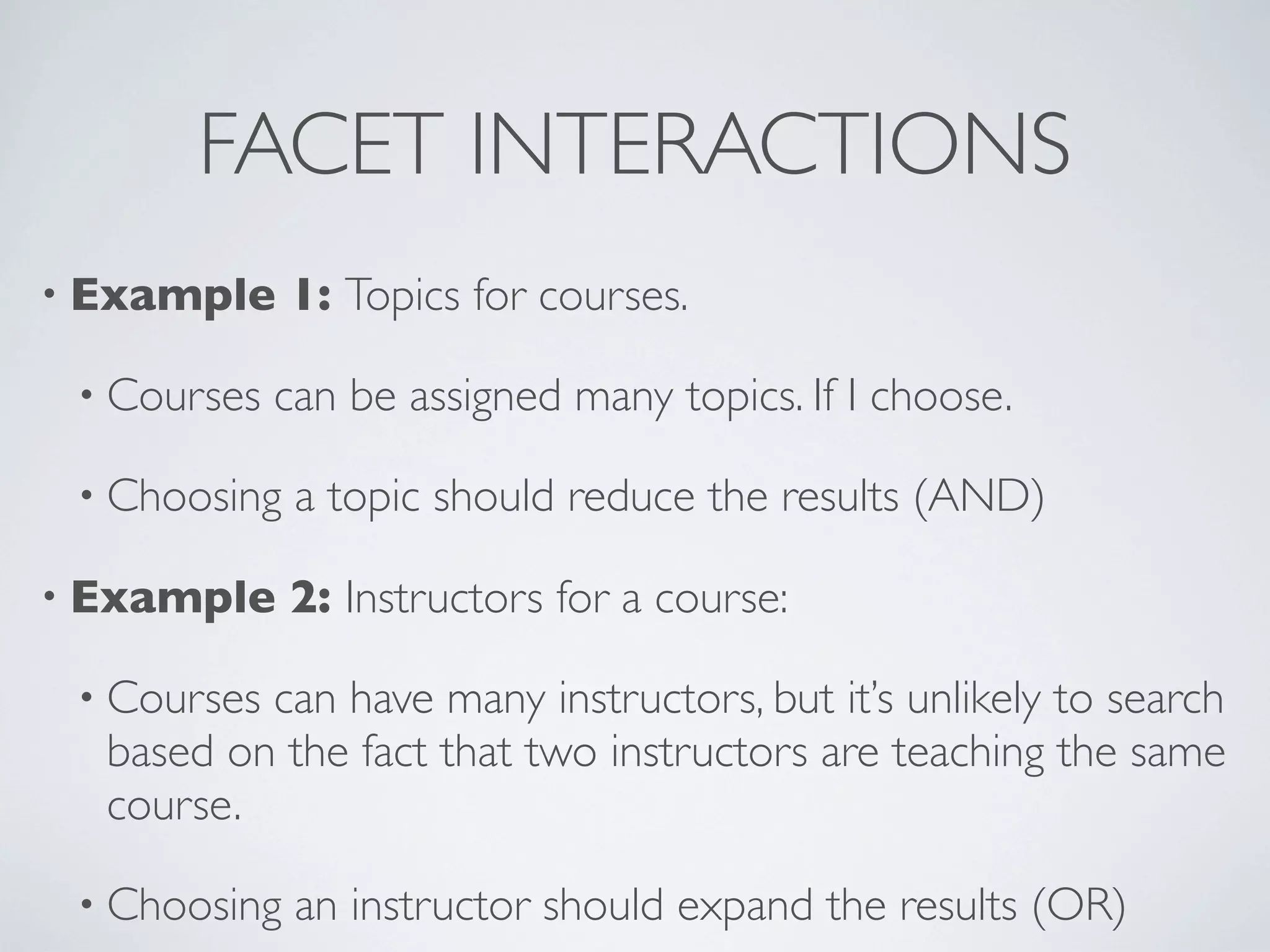 FACET INTERACTIONS
• Example 1: Topics for courses.
• Courses can be assigned many topics. If I choose.
• Choosing a topic should reduce the results (AND)
• Example 2: Instructors for a course:
• Courses can have many instructors, but it’s unlikely to search
based on the fact that two instructors are teaching the same
course.
• Choosing an instructor should expand the results (OR)
 