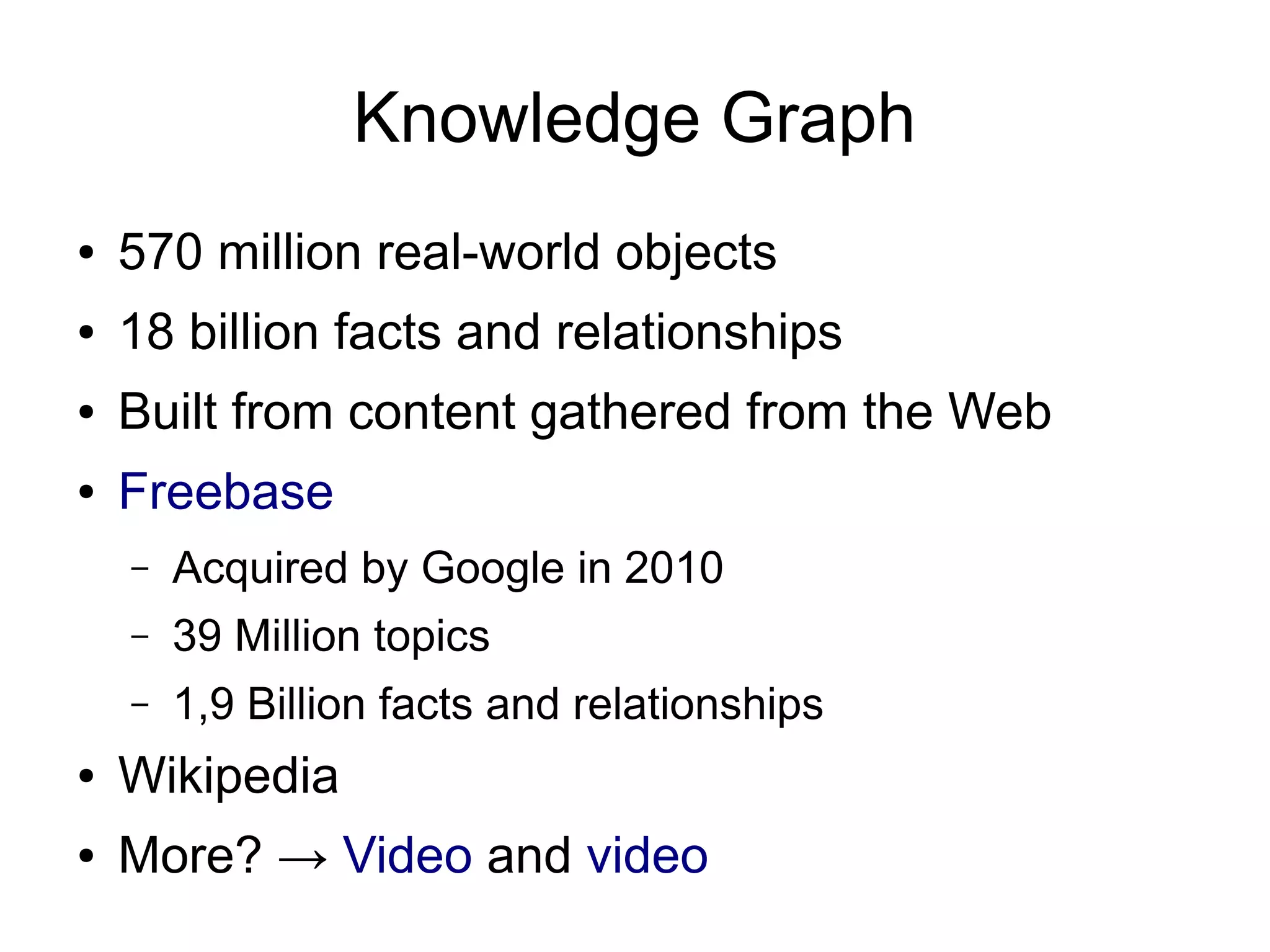 Knowledge Graph
●

570 million real-world objects

●

18 billion facts and relationships

●

Built from content gathered from the Web

●

Freebase
–

Acquired by Google in 2010

–

39 Million topics

–

1,9 Billion facts and relationships

●

Wikipedia

●

More? → Video and video

 