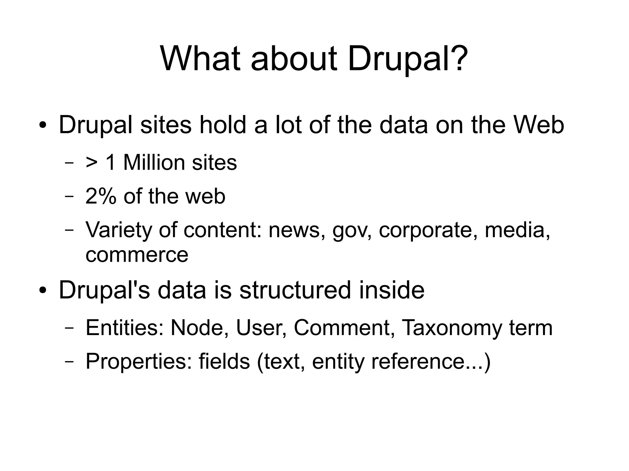 What about Drupal?
●

Drupal sites hold a lot of the data on the Web
–
–

2% of the web

–

●

> 1 Million sites
Variety of content: news, gov, corporate, media,
commerce

Drupal's data is structured inside
–

Entities: Node, User, Comment, Taxonomy term

–

Properties: fields (text, entity reference...)

 