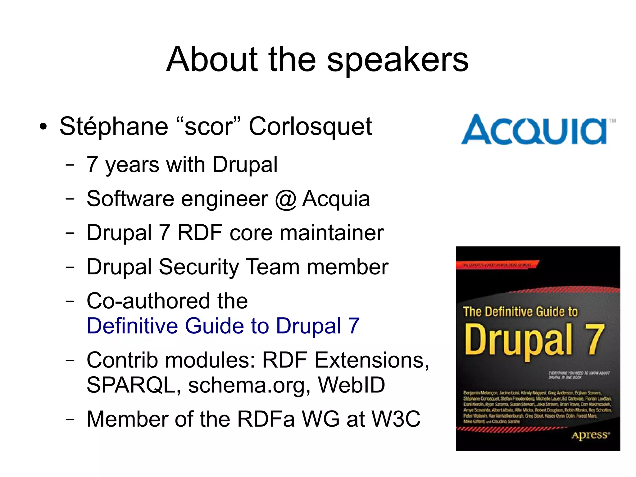 About the speakers
●

Stéphane “scor” Corlosquet
–

7 years with Drupal

–

Software engineer @ Acquia

–

Drupal 7 RDF core maintainer

–

Drupal Security Team member

–

Co-authored the
Definitive Guide to Drupal 7

–

Contrib modules: RDF Extensions,
SPARQL, schema.org, WebID

–

Member of the RDFa WG at W3C

 