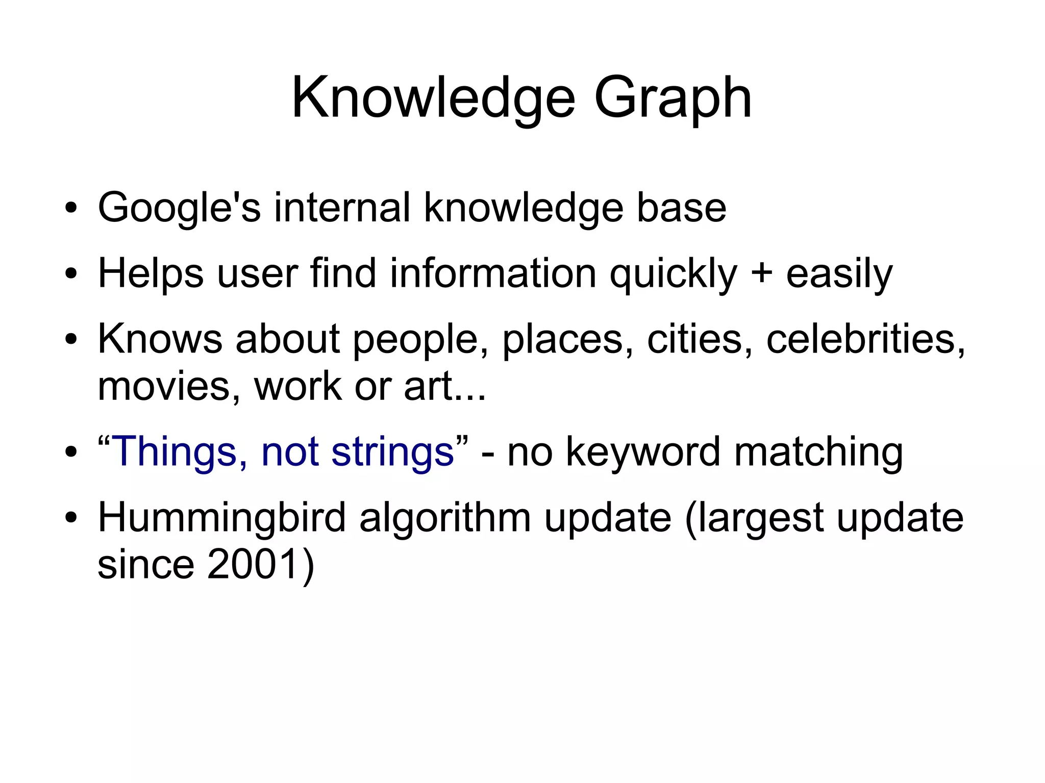 Knowledge Graph
●

Google's internal knowledge base

●

Helps user find information quickly + easily

●

●
●

Knows about people, places, cities, celebrities,
movies, work or art...
“Things, not strings” - no keyword matching
Hummingbird algorithm update (largest update
since 2001)

 