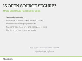 MANY EYES MAKE FOR SECURE CODE
ISOPENSOURCESECURE?
-  Security by obscurity
-  Open code does not make it easier for hackers
-  Open Source makes people look at it
-  Popularity gets more eyes and more peer-reviews
-  Not dependant on time-scale vendor
Bad open-source software as bad
as bad private software.
 