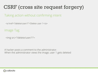 CSRF (cross site request forgery)
Taking action without conﬁrming intent
<a href=”/delete/user/1”>Delete user 1</a>
Image Tag
<img src=”/delete/user/1”>
A hacker posts a comment to the administrator.
When the administrator views the image, user 1 gets deleted
 