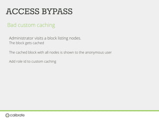 ACCESS BYPASS
Bad custom caching
Administrator visits a block listing nodes.
The block gets cached
The cached block with all nodes is shown to the anonymous user
Add role id to custom caching
 