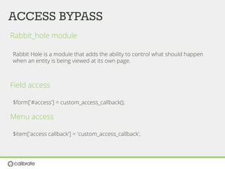 ACCESS BYPASS
Rabbit_hole module
Rabbit Hole is a module that adds the ability to control what should happen
when an entity is being viewed at its own page.
Field access
$form['#access'] = custom_access_callback();
Menu access
$item['access callback'] = 'custom_access_callback',
 
