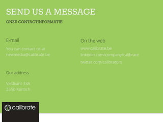 SEND US A MESSAGE
E-mail
You can contact us at
newmedia@calibrate.be
Our address
Veldkant 33A
2550 Kontich
ONZE CONTACTINFORMATIE
On the web
www.calibrate.be
linkedin.com/company/calibrate
twitter.com/calibrators
 