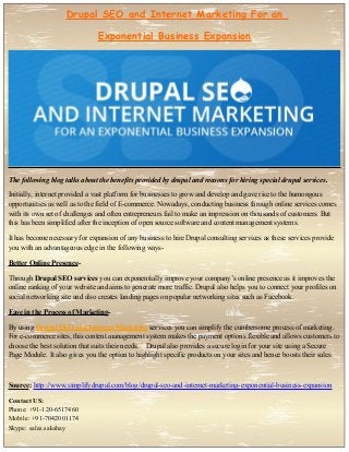 Drupal SEO and Internet Marketing For an
Exponential Business Expansion
The following blog talks about the benefits provided by drupal and reasons for hiring special drupal services.
Initially, internet provided a vast platform for businesses to grow and develop and gave rise to the humongous
opportunities as well as to the field of E-commerce. Nowadays, conducting business through online services comes
with its own set of challenges and often entrepreneurs fail to make an impression on thousands of customers. But
this has been simplified after the inception of open source software and content management systems.
It has become necessary for expansion of any business to hire Drupal consulting services as these services provide
you with an advantageous edge in the following ways-
Better Online Presence-
Through Drupal SEO services you can exponentially improve your company’s online presence as it improves the
online ranking of your website and aims to generate more traffic. Drupal also helps you to connect your profiles on
social networking site and also creates landing pages on popular networking sites such as Facebook.
Ease in the Process of Marketing-
By using Drupal SEO and Internet Marketing services you can simplify the cumbersome process of marketing.
For e-commerce sites, this content management system makes the payment options flexible and allows customers to
choose the best solution that suits their needs. Drupal also provides a secure login for your site using a Secure
Page Module. It also gives you the option to highlight specific products on your sites and hence boosts their sales.
Source: http://www.simplifydrupal.com/blog/drupal-seo-and-internet-marketing-exponential-business-expansion
Contact US:
Phone: +91-120-6517460
Mobile: +91-7042001174
Skype: sales.sakshay
 