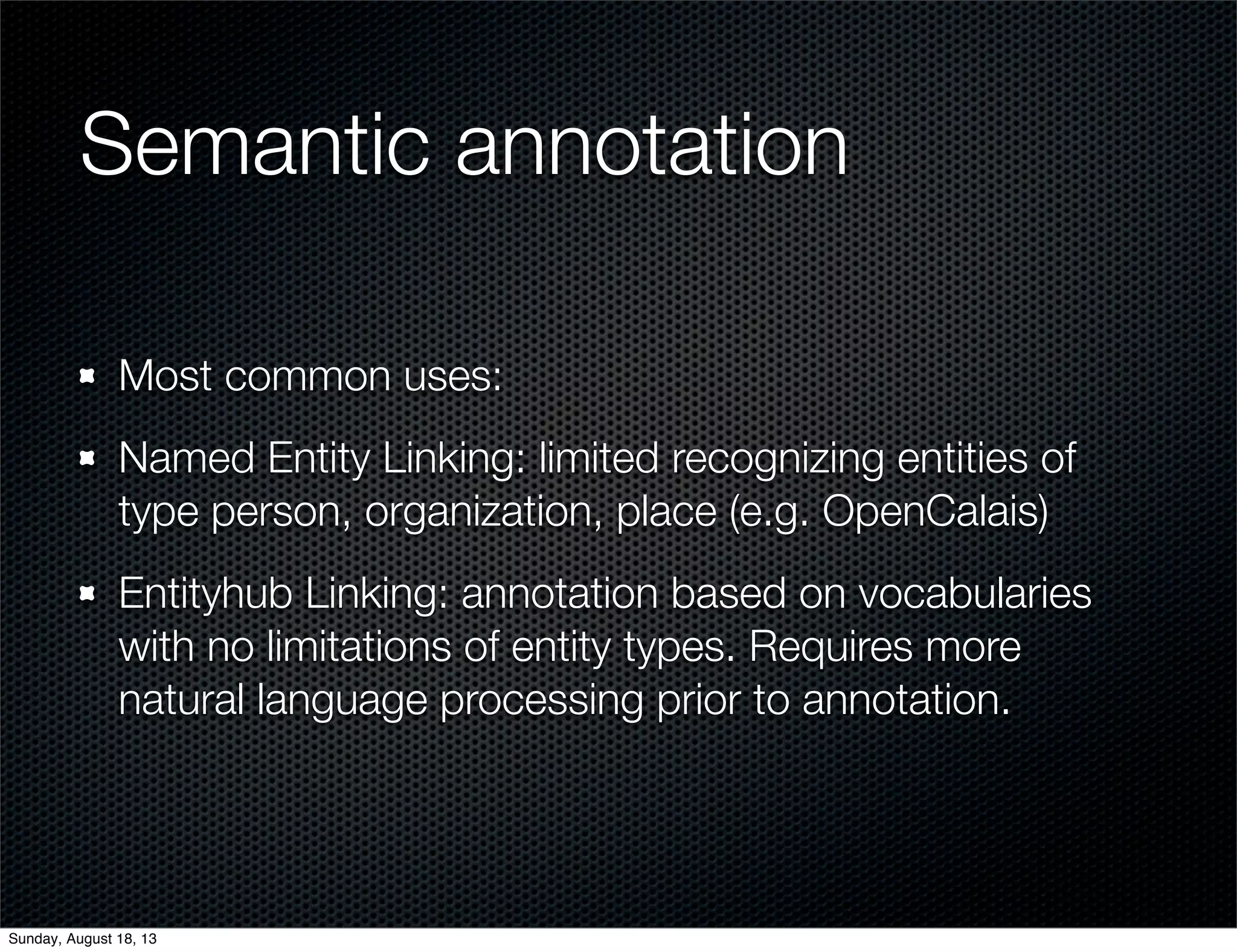 Semantic annotation
Most common uses:
Named Entity Linking: limited recognizing entities of
type person, organization, place (e.g. OpenCalais)
Entityhub Linking: annotation based on vocabularies
with no limitations of entity types. Requires more
natural language processing prior to annotation.
Sunday, August 18, 13
 