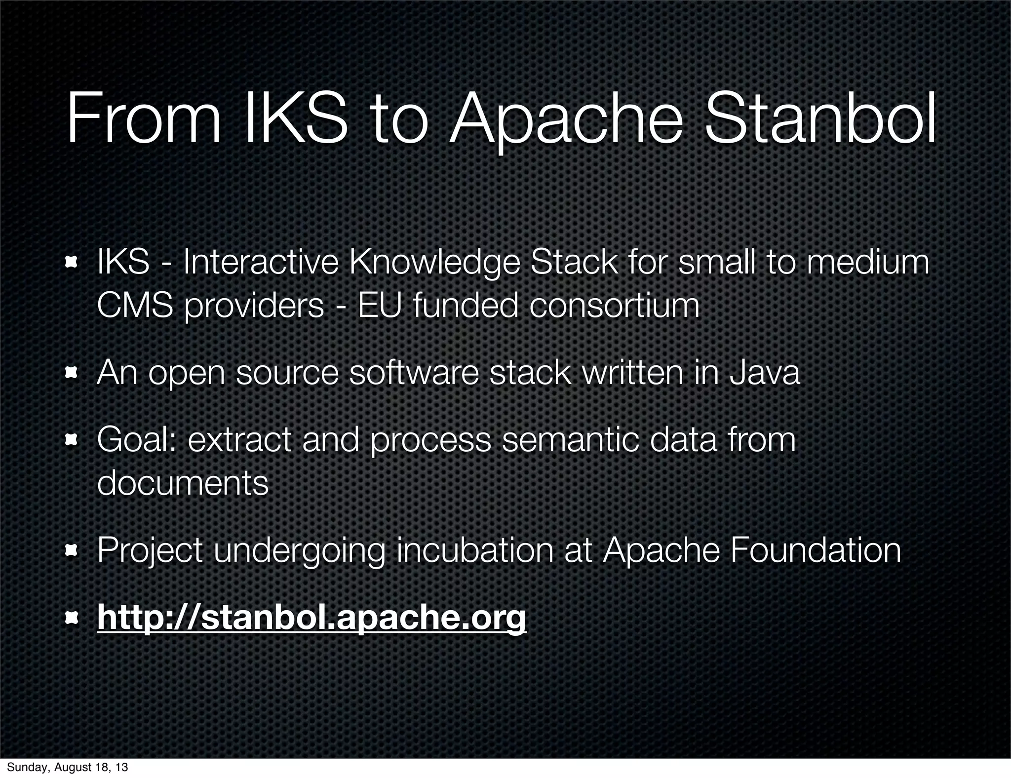 From IKS to Apache Stanbol
IKS - Interactive Knowledge Stack for small to medium
CMS providers - EU funded consortium
An open source software stack written in Java
Goal: extract and process semantic data from
documents
Project undergoing incubation at Apache Foundation
http://stanbol.apache.org
Sunday, August 18, 13
 
