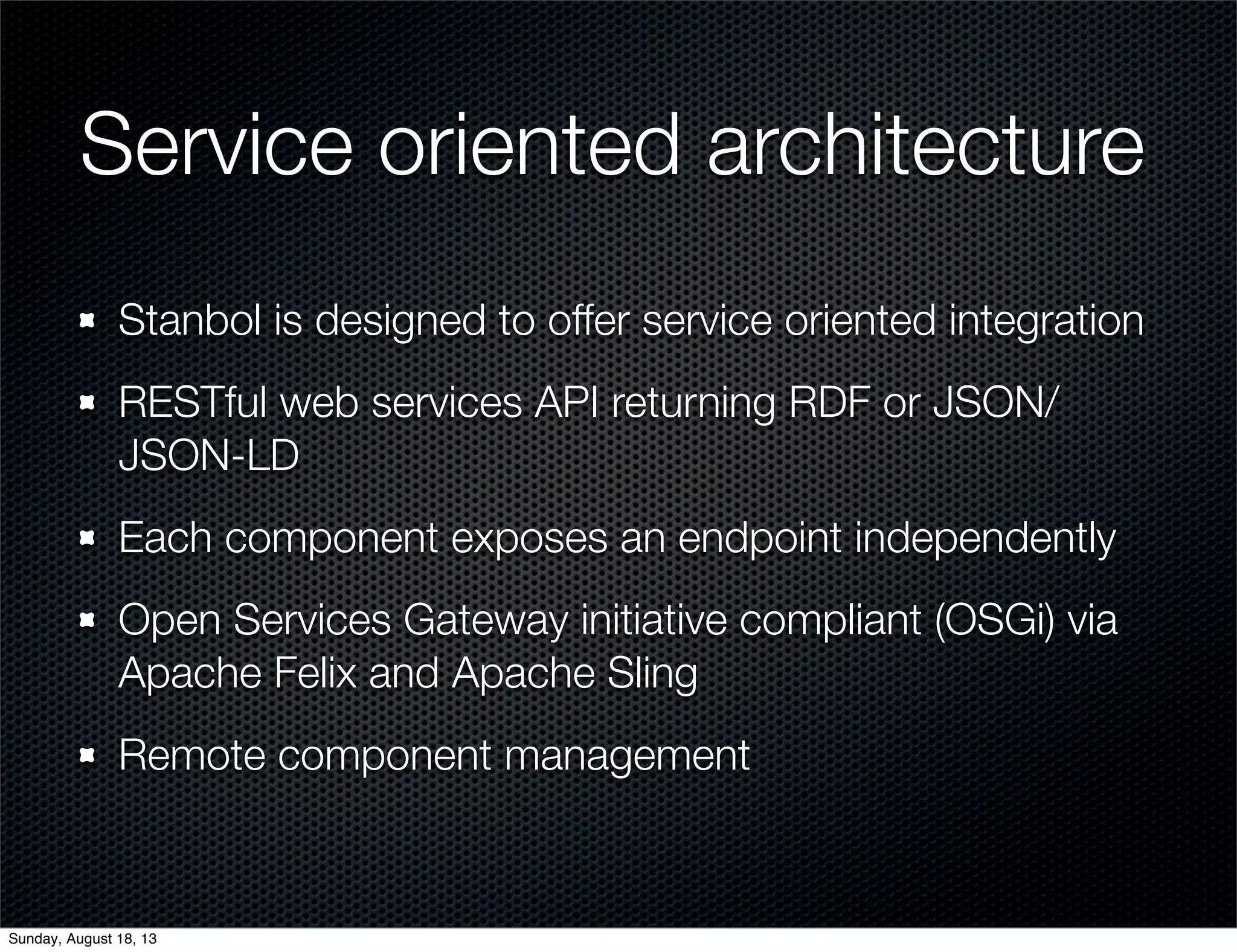 Service oriented architecture
Stanbol is designed to offer service oriented integration
RESTful web services API returning RDF or JSON/
JSON-LD
Each component exposes an endpoint independently
Open Services Gateway initiative compliant (OSGi) via
Apache Felix and Apache Sling
Remote component management
Sunday, August 18, 13
 