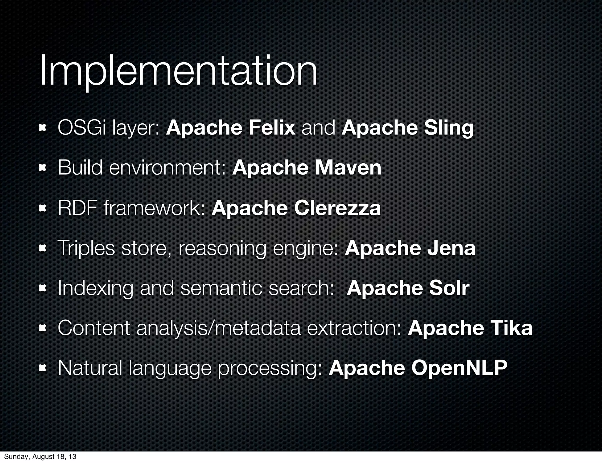 Implementation
OSGi layer: Apache Felix and Apache Sling
Build environment: Apache Maven
RDF framework: Apache Clerezza
Triples store, reasoning engine: Apache Jena
Indexing and semantic search: Apache Solr
Content analysis/metadata extraction: Apache Tika
Natural language processing: Apache OpenNLP
Sunday, August 18, 13
 