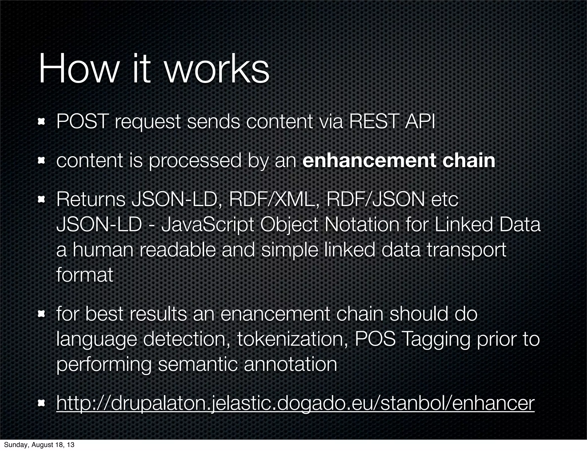 How it works
POST request sends content via REST API
content is processed by an enhancement chain
Returns JSON-LD, RDF/XML, RDF/JSON etc
JSON-LD - JavaScript Object Notation for Linked Data
a human readable and simple linked data transport
format
for best results an enancement chain should do
language detection, tokenization, POS Tagging prior to
performing semantic annotation
http://drupalaton.jelastic.dogado.eu/stanbol/enhancer
Sunday, August 18, 13
 