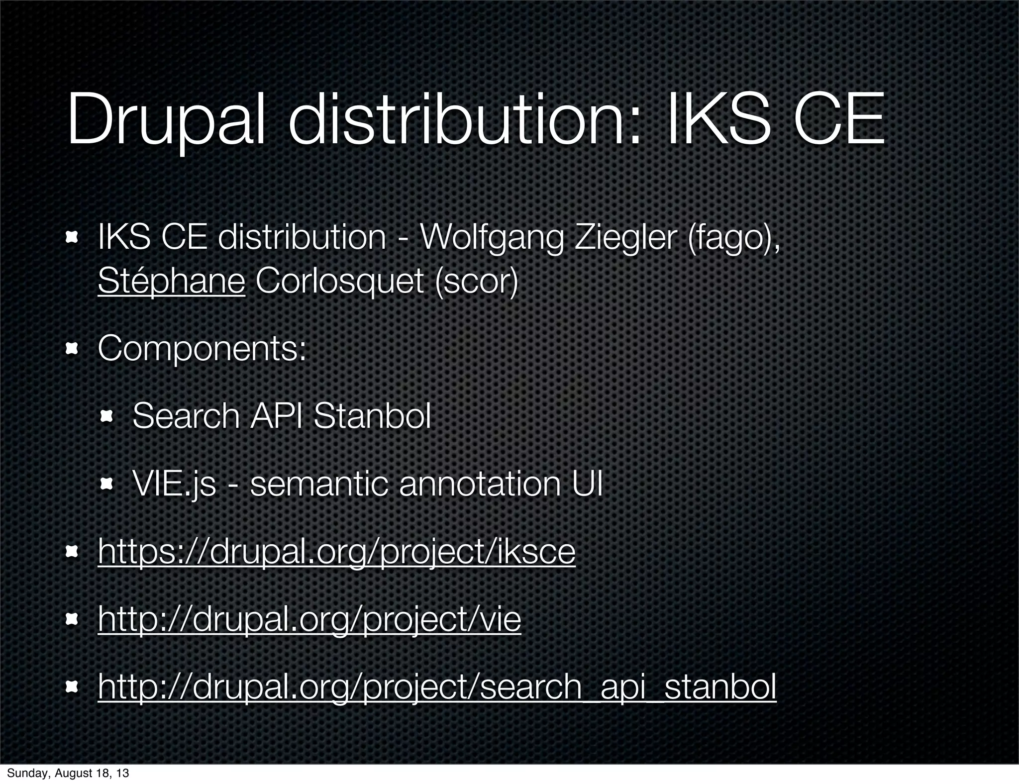 Drupal distribution: IKS CE
IKS CE distribution - Wolfgang Ziegler (fago),
Stéphane Corlosquet (scor)
Components:
Search API Stanbol
VIE.js - semantic annotation UI
https://drupal.org/project/iksce
http://drupal.org/project/vie
http://drupal.org/project/search_api_stanbol
Sunday, August 18, 13
 