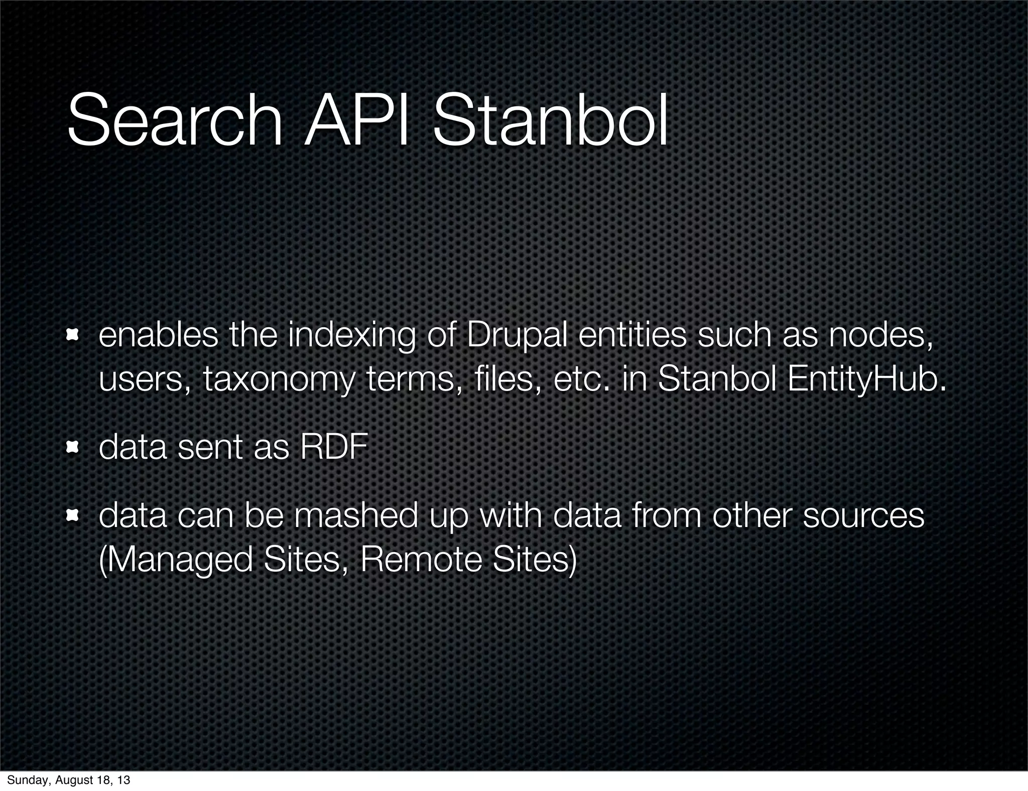 Search API Stanbol
enables the indexing of Drupal entities such as nodes,
users, taxonomy terms, ﬁles, etc. in Stanbol EntityHub.
data sent as RDF
data can be mashed up with data from other sources
(Managed Sites, Remote Sites)
Sunday, August 18, 13
 