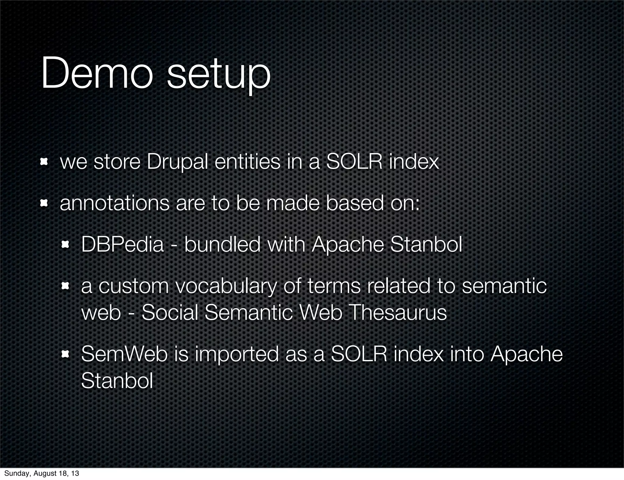 Demo setup
we store Drupal entities in a SOLR index
annotations are to be made based on:
DBPedia - bundled with Apache Stanbol
a custom vocabulary of terms related to semantic
web - Social Semantic Web Thesaurus
SemWeb is imported as a SOLR index into Apache
Stanbol
Sunday, August 18, 13
 